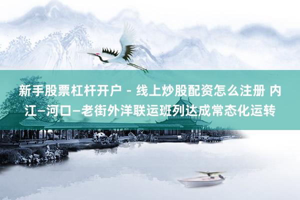 新手股票杠杆开户 - 线上炒股配资怎么注册 内江—河口—老街外洋联运班列达成常态化运转