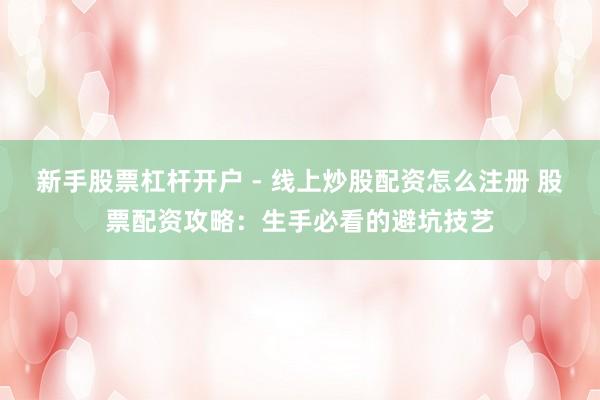 新手股票杠杆开户 - 线上炒股配资怎么注册 股票配资攻略：生手必看的避坑技艺