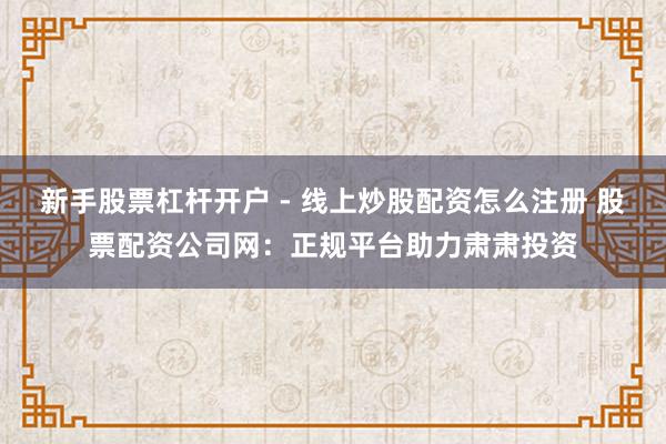 新手股票杠杆开户 - 线上炒股配资怎么注册 股票配资公司网：正规平台助力肃肃投资