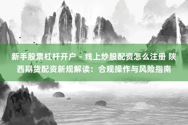 新手股票杠杆开户 - 线上炒股配资怎么注册 陕西期货配资新规解读：合规操作与风险指南
