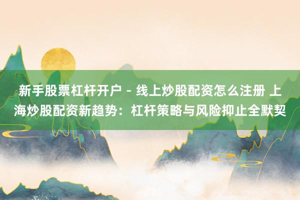 新手股票杠杆开户 - 线上炒股配资怎么注册 上海炒股配资新趋势：杠杆策略与风险抑止全默契