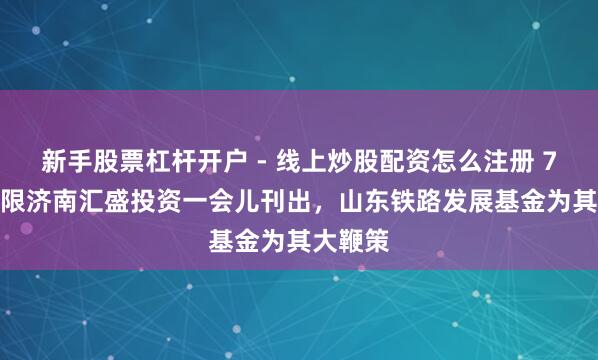 新手股票杠杆开户 - 线上炒股配资怎么注册 7.4亿界限济南汇盛投资一会儿刊出，山东铁路发展基金为其大鞭策