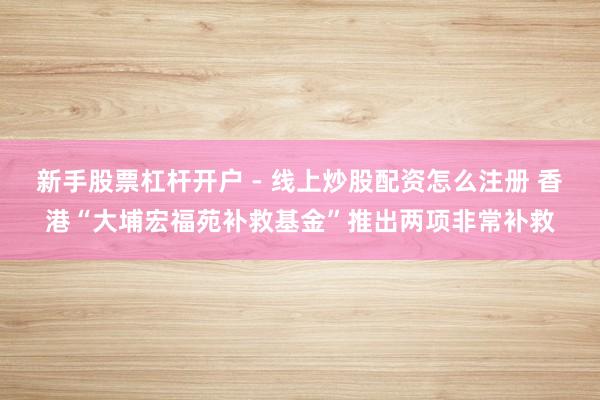 新手股票杠杆开户 - 线上炒股配资怎么注册 香港“大埔宏福苑补救基金”推出两项非常补救