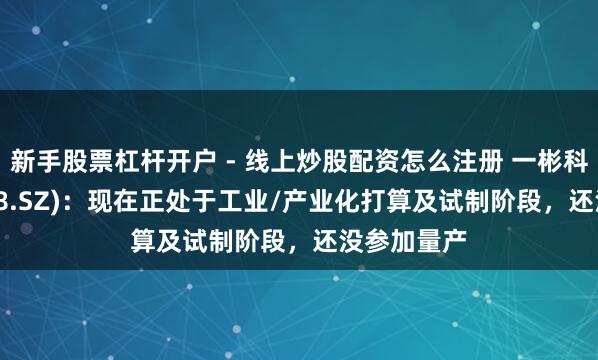 新手股票杠杆开户 - 线上炒股配资怎么注册 一彬科技(001278.SZ)：现在正处于工业/产业化打算及试制阶段，还没参加量产