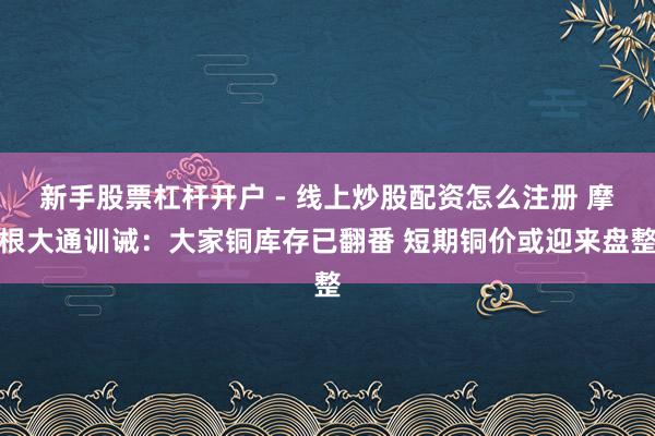 新手股票杠杆开户 - 线上炒股配资怎么注册 摩根大通训诫：大家铜库存已翻番 短期铜价或迎来盘整