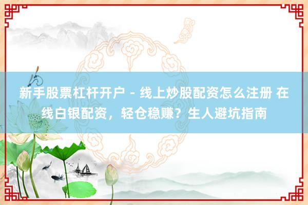 新手股票杠杆开户 - 线上炒股配资怎么注册 在线白银配资，轻仓稳赚？生人避坑指南