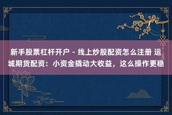 新手股票杠杆开户 - 线上炒股配资怎么注册 运城期货配资：小资金撬动大收益，这么操作更稳
