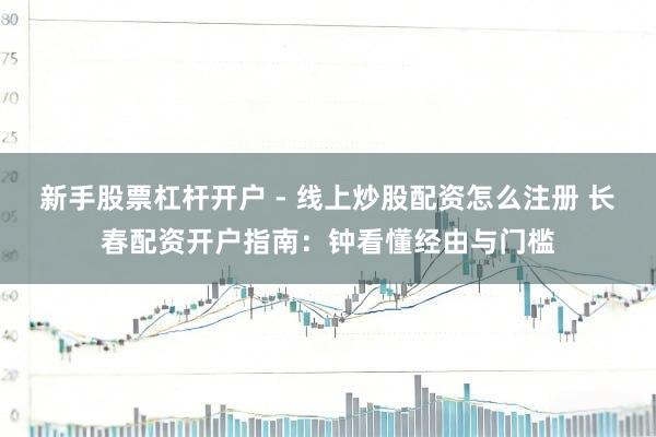 新手股票杠杆开户 - 线上炒股配资怎么注册 长春配资开户指南：钟看懂经由与门槛