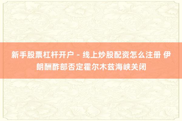 新手股票杠杆开户 - 线上炒股配资怎么注册 伊朗酬酢部否定霍尔木兹海峡关闭
