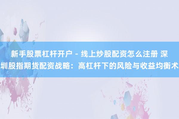新手股票杠杆开户 - 线上炒股配资怎么注册 深圳股指期货配资战略：高杠杆下的风险与收益均衡术