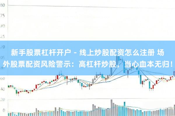 新手股票杠杆开户 - 线上炒股配资怎么注册 场外股票配资风险警示：高杠杆炒股，当心血本无归！