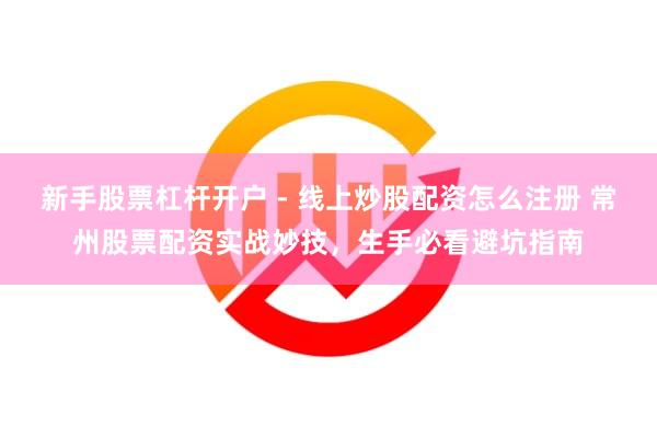 新手股票杠杆开户 - 线上炒股配资怎么注册 常州股票配资实战妙技，生手必看避坑指南