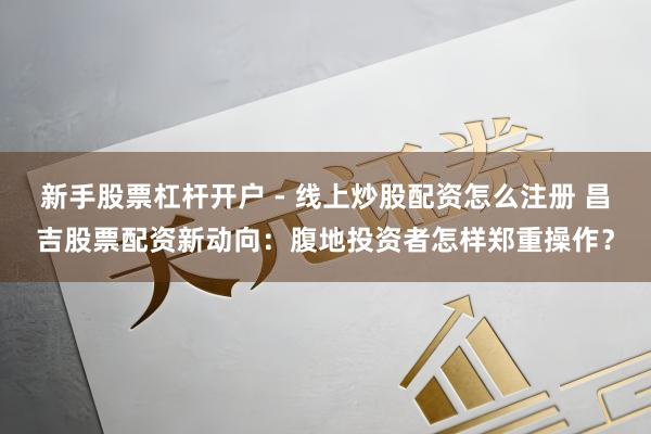 新手股票杠杆开户 - 线上炒股配资怎么注册 昌吉股票配资新动向：腹地投资者怎样郑重操作？