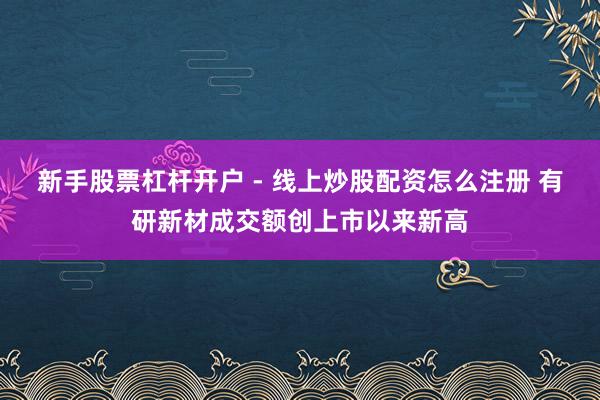 新手股票杠杆开户 - 线上炒股配资怎么注册 有研新材成交额创上市以来新高