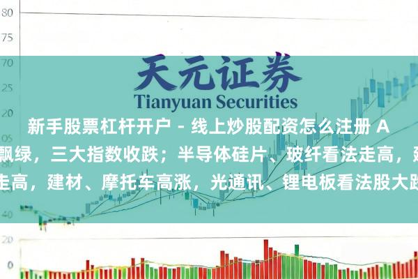 新手股票杠杆开户 - 线上炒股配资怎么注册 A股收评：超4600只个股飘绿，三大指数收跌；半导体硅片、玻纤看法走高，建材、摩托车高涨，光通讯、锂电板看法股大跌，互联网、保障下落